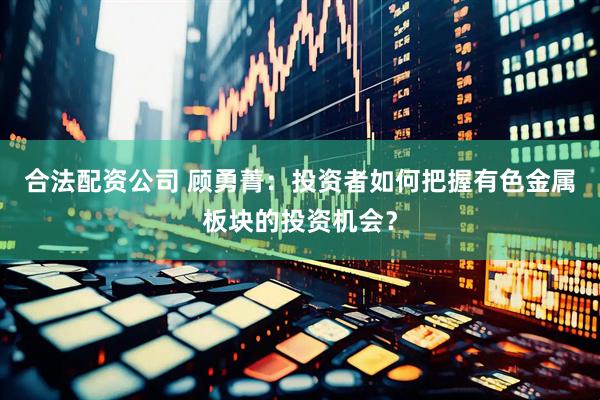 合法配资公司 顾勇菁:投资者如何把握有色金属板块的投资机会?