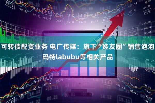 可转债配资业务 电广传媒：旗下“娃友圈”销售泡泡玛特labubu等相关产品