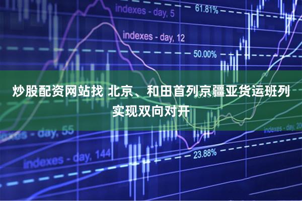 炒股配资网站找 北京、和田首列京疆亚货运班列实现双向对开