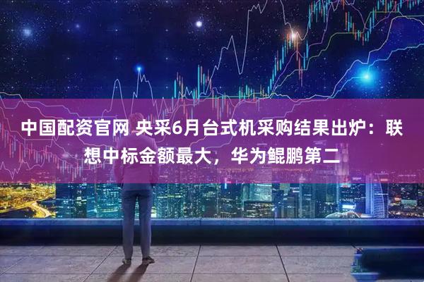 中国配资官网 央采6月台式机采购结果出炉：联想中标金额最大，华为鲲鹏第二