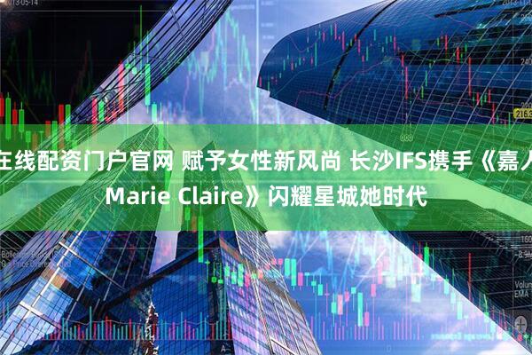 在线配资门户官网 赋予女性新风尚 长沙IFS携手《嘉人Marie Claire》闪耀星城她时代