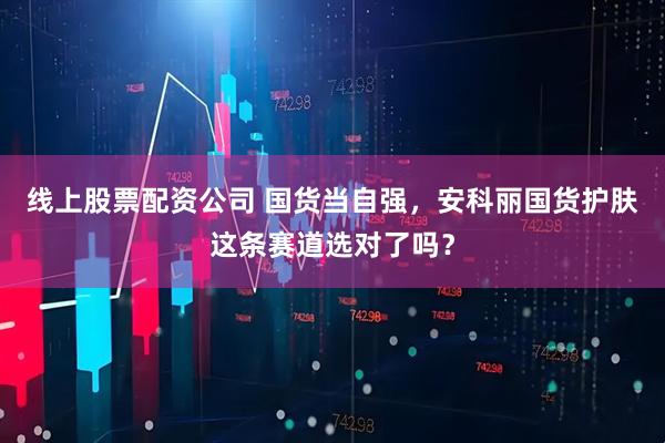 线上股票配资公司 国货当自强，安科丽国货护肤这条赛道选对了吗？