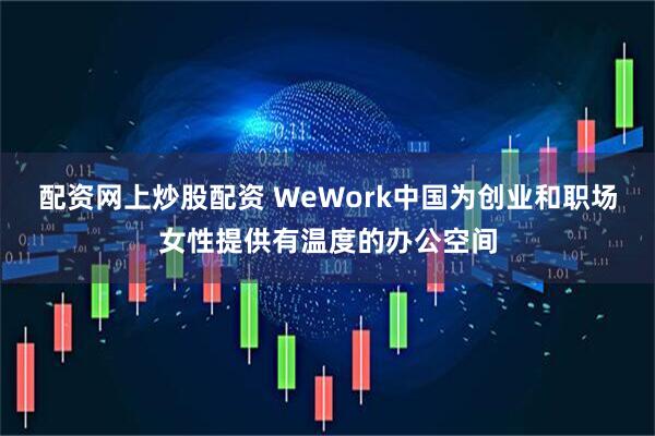 配资网上炒股配资 WeWork中国为创业和职场女性提供有温度的办公空间