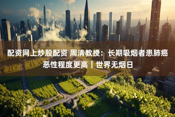 配资网上炒股配资 周清教授：长期吸烟者患肺癌恶性程度更高｜世界无烟日