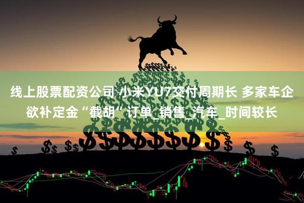 线上股票配资公司 小米YU7交付周期长 多家车企欲补定金“截胡”订单_销售_汽车_时间较长