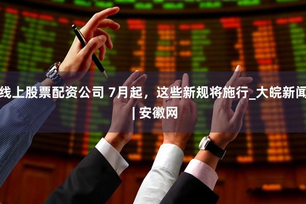 线上股票配资公司 7月起，这些新规将施行_大皖新闻 | 安徽网