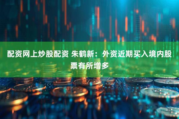 配资网上炒股配资 朱鹤新：外资近期买入境内股票有所增多