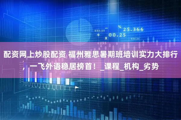 配资网上炒股配资 福州雅思暑期班培训实力大排行，一飞外语稳居榜首！_课程_机构_劣势