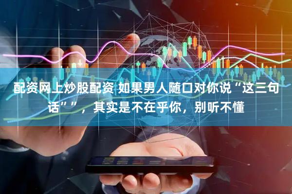 配资网上炒股配资 如果男人随口对你说“这三句话””，其实是不在乎你，别听不懂