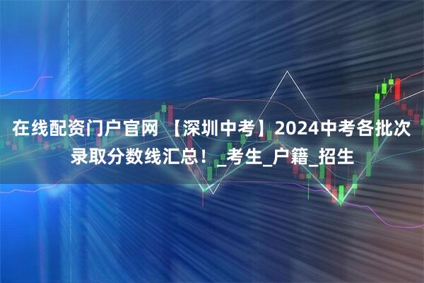 在线配资门户官网 【深圳中考】2024中考各批次录取分数线汇总！_考生_户籍_招生
