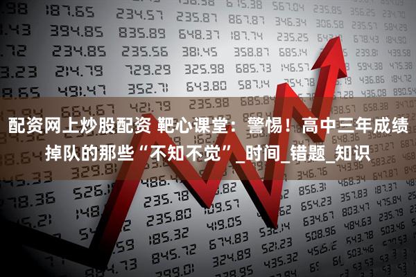 配资网上炒股配资 靶心课堂：警惕！高中三年成绩掉队的那些“不知不觉”_时间_错题_知识