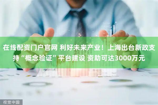 在线配资门户官网 利好未来产业！上海出台新政支持“概念验证”平台建设 资助可达3000万元