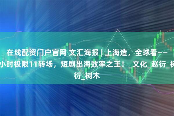 在线配资门户官网 文汇海报 | 上海造，全球看——13小时极限11转场，短剧出海效率之王！_文化_赵衍_树木