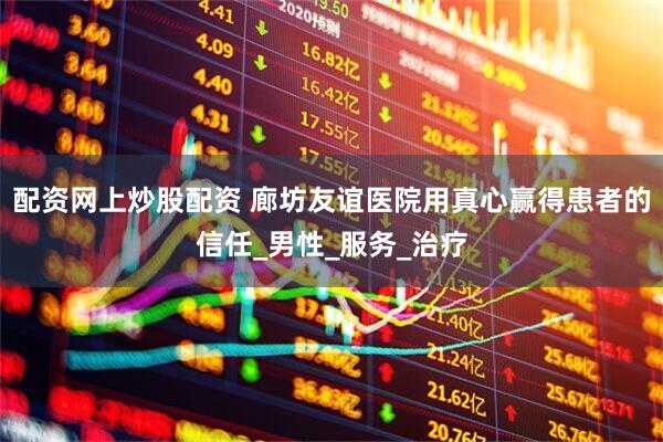 配资网上炒股配资 廊坊友谊医院用真心赢得患者的信任_男性_服务_治疗