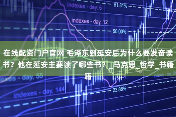 在线配资门户官网 毛泽东到延安后为什么要发奋读书？他在延安主要读了哪些书？_马克思_哲学_书籍