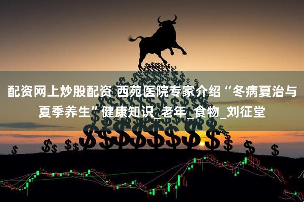 配资网上炒股配资 西苑医院专家介绍“冬病夏治与夏季养生”健康知识_老年_食物_刘征堂