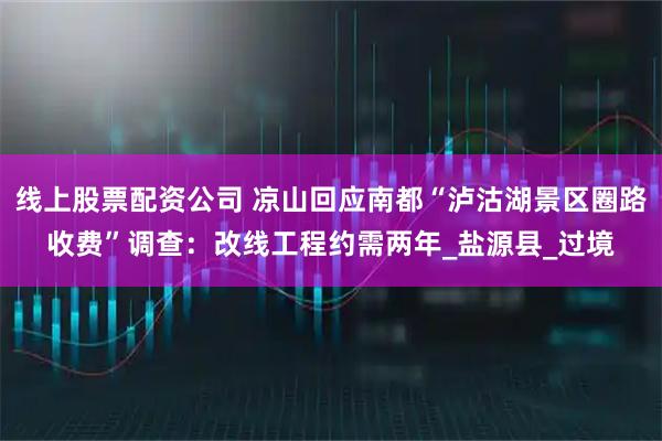 线上股票配资公司 凉山回应南都“泸沽湖景区圈路收费”调查：改线工程约需两年_盐源县_过境
