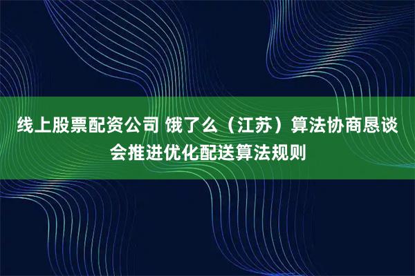 线上股票配资公司 饿了么（江苏）算法协商恳谈会推进优化配送算法规则