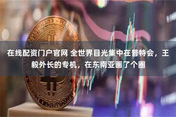 在线配资门户官网 全世界目光集中在普特会，王毅外长的专机，在东南亚画了个圈