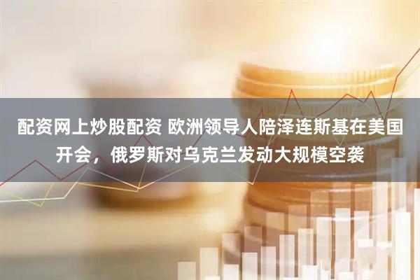 配资网上炒股配资 欧洲领导人陪泽连斯基在美国开会，俄罗斯对乌克兰发动大规模空袭