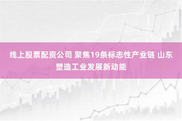 线上股票配资公司 聚焦19条标志性产业链 山东塑造工业发展新动能