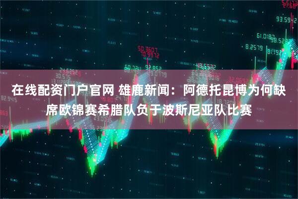 在线配资门户官网 雄鹿新闻：阿德托昆博为何缺席欧锦赛希腊队负于波斯尼亚队比赛