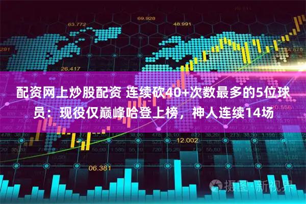 配资网上炒股配资 连续砍40+次数最多的5位球员：现役仅巅峰哈登上榜，神人连续14场
