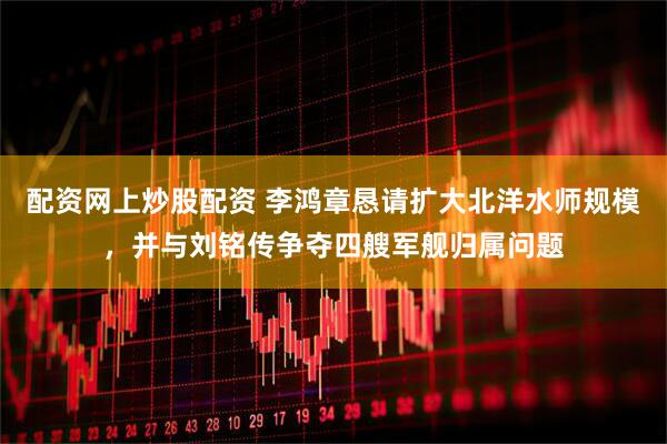 配资网上炒股配资 李鸿章恳请扩大北洋水师规模，并与刘铭传争夺四艘军舰归属问题