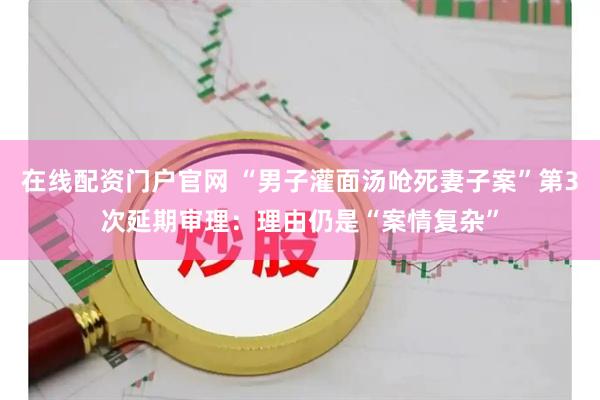 在线配资门户官网 “男子灌面汤呛死妻子案”第3次延期审理：理由仍是“案情复杂”