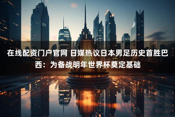 在线配资门户官网 日媒热议日本男足历史首胜巴西：为备战明年世界杯奠定基础