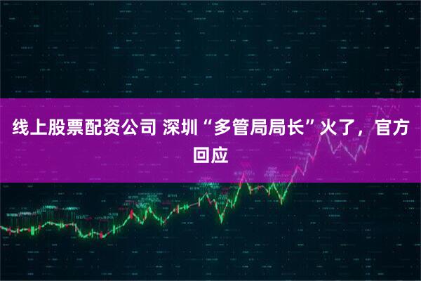 线上股票配资公司 深圳“多管局局长”火了，官方回应