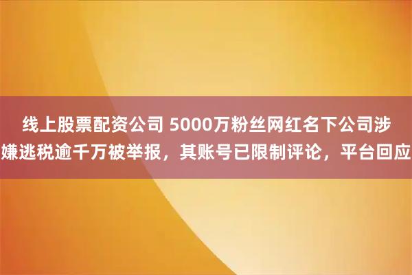 线上股票配资公司 5000万粉丝网红名下公司涉嫌逃税逾千万被举报，其账号已限制评论，平台回应