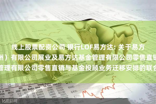 线上股票配资公司 银行LOF易方达: 关于易方达财富管理基金销售（广州）有限公司展业及易方达基金管理有限公司零售直销与基金投顾业务迁移安排的联合公告