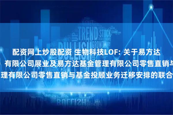 配资网上炒股配资 生物科技LOF: 关于易方达财富管理基金销售（广州）有限公司展业及易方达基金管理有限公司零售直销与基金投顾业务迁移安排的联合公告