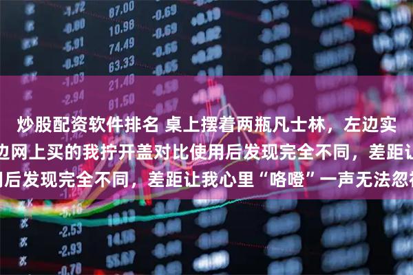 炒股配资软件排名 桌上摆着两瓶凡士林，左边实体店买的贵8块钱，右边网上买的我拧开盖对比使用后发现完全不同，差距让我心里“咯噔”一声无法忽视