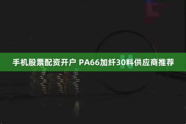 手机股票配资开户 PA66加纤30料供应商推荐