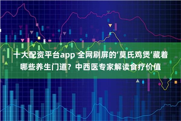 十大配资平台app 全网刷屏的‘莫氏鸡煲’藏着哪些养生门道？中西医专家解读食疗价值