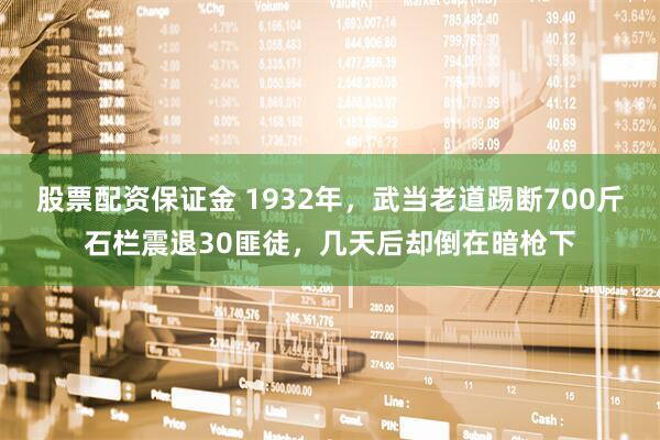 股票配资保证金 1932年，武当老道踢断700斤石栏震退30匪徒，几天后却倒在暗枪下