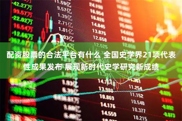 配资股票的合法平台有什么 全国史学界21项代表性成果发布 展现新时代史学研究新成绩
