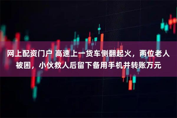 网上配资门户 高速上一货车侧翻起火，两位老人被困，小伙救人后留下备用手机并转账万元