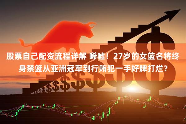 股票自己配资流程详解 唏嘘！27岁的女篮名将终身禁篮从亚洲冠军到行贿犯一手好牌打烂？