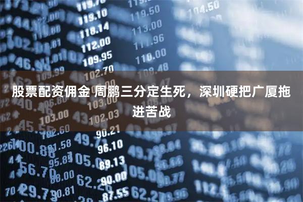 股票配资佣金 周鹏三分定生死，深圳硬把广厦拖进苦战