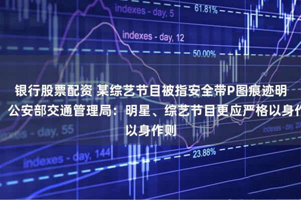 银行股票配资 某综艺节目被指安全带P图痕迹明显，公安部交通管理局：明星、综艺节目更应严格以身作则