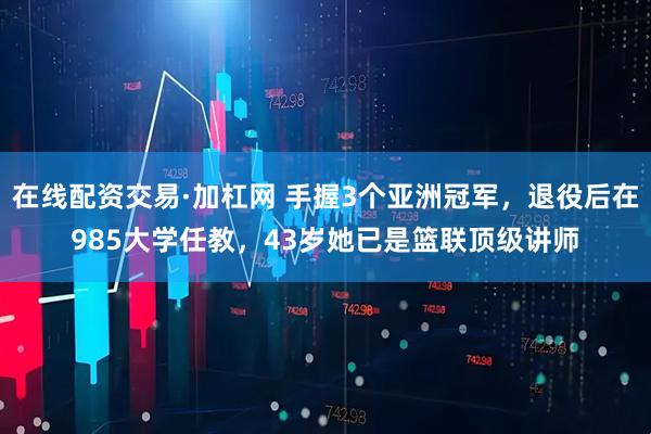 在线配资交易·加杠网 手握3个亚洲冠军，退役后在985大学任教，43岁她已是篮联顶级讲师